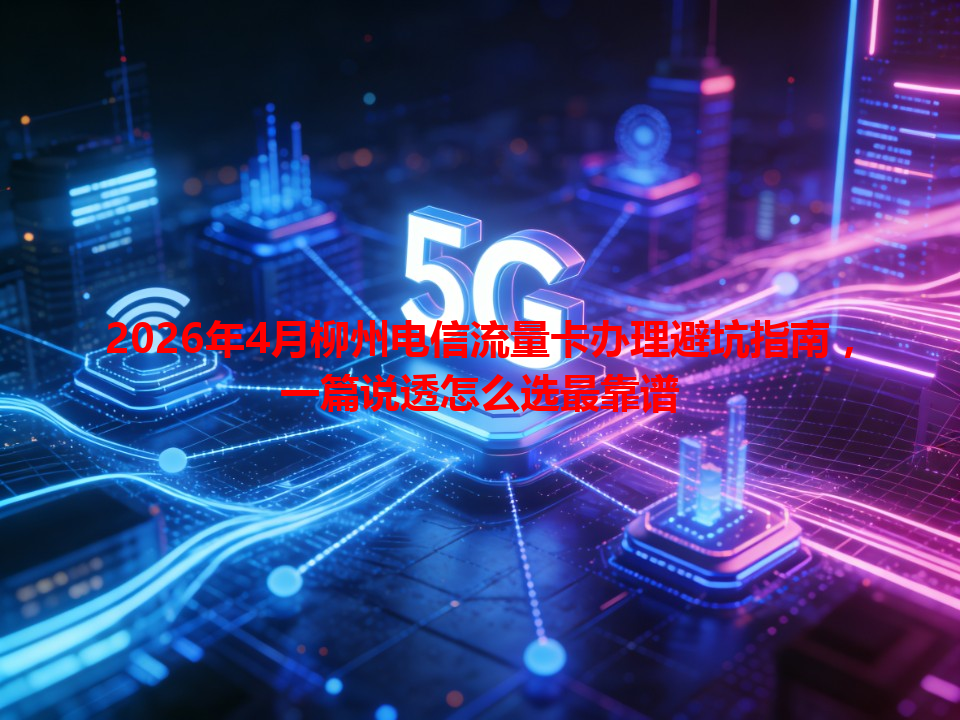 2026年4月柳州电信流量卡办理避坑指南，一篇说透怎么选最靠谱