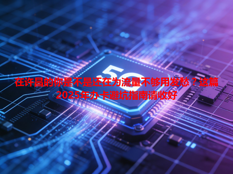 在许昌的你是不是还在为流量不够用发愁？这篇2025年办卡避坑指南请收好