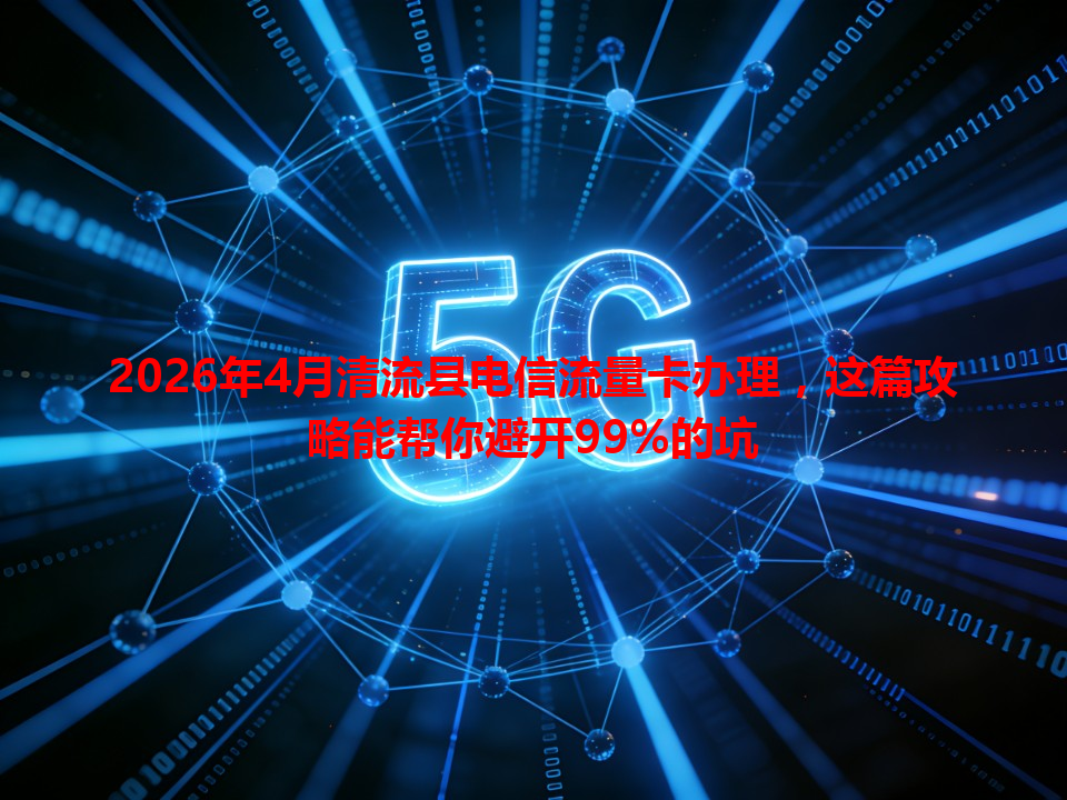 2026年4月清流县电信流量卡办理，这篇攻略能帮你避开99%的坑