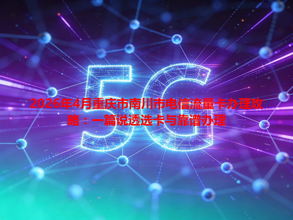 2026年4月重庆市南川市电信流量卡办理攻略：一篇说透选卡与靠谱办理