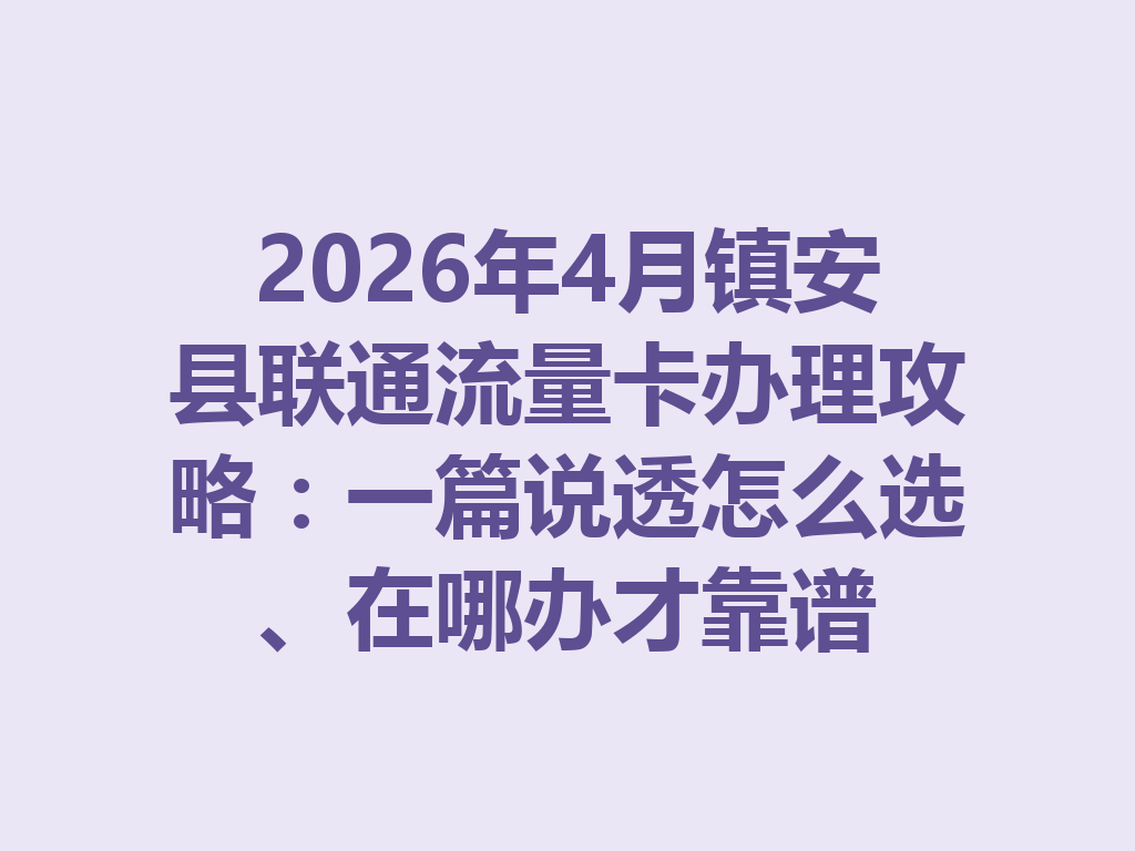 2026年4月镇安县联通流量卡办理攻略：一篇说透怎么选、在哪办才靠谱