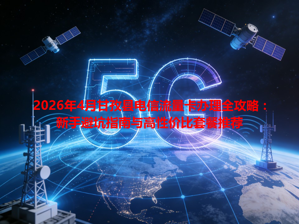 2026年4月甘孜县电信流量卡办理全攻略：新手避坑指南与高性价比套餐推荐