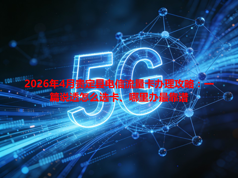 2026年4月贵定县电信流量卡办理攻略：一篇说透怎么选卡、哪里办最靠谱