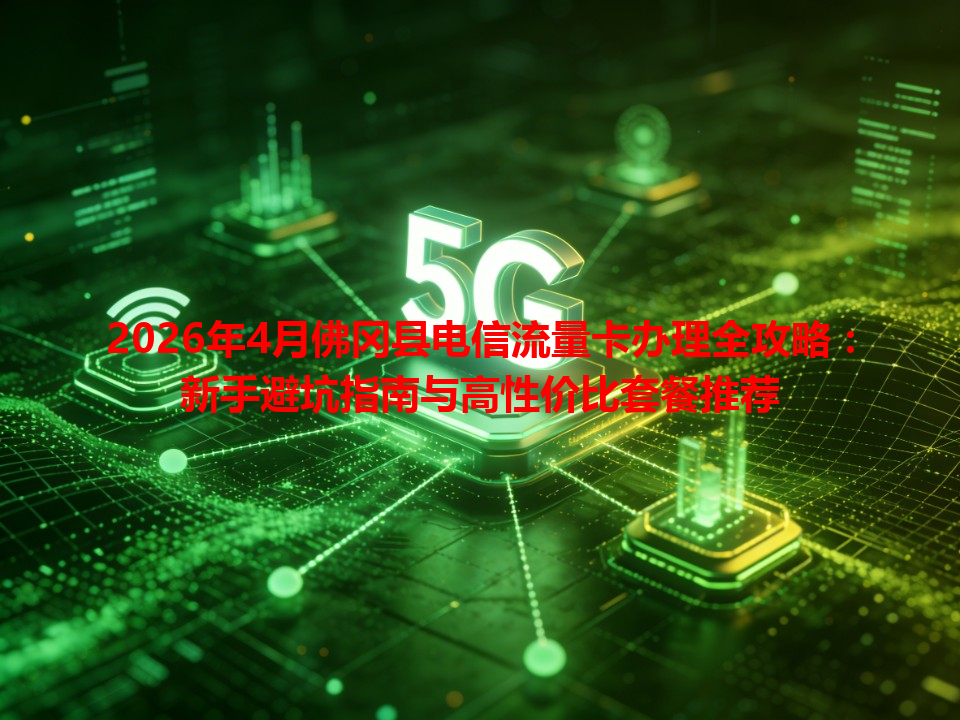 2026年4月佛冈县电信流量卡办理全攻略：新手避坑指南与高性价比套餐推荐