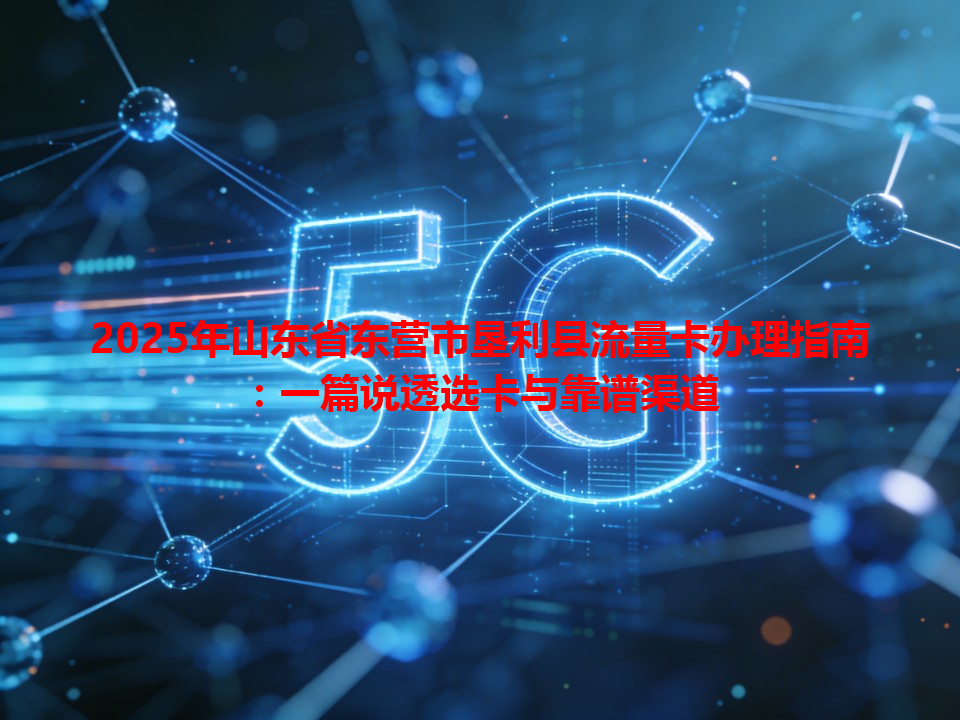 2025年山东省东营市垦利县流量卡办理指南：一篇说透选卡与靠谱渠道