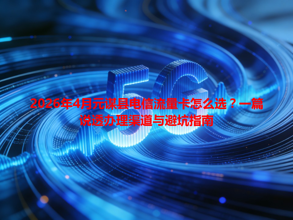 2026年4月元谋县电信流量卡怎么选？一篇说透办理渠道与避坑指南