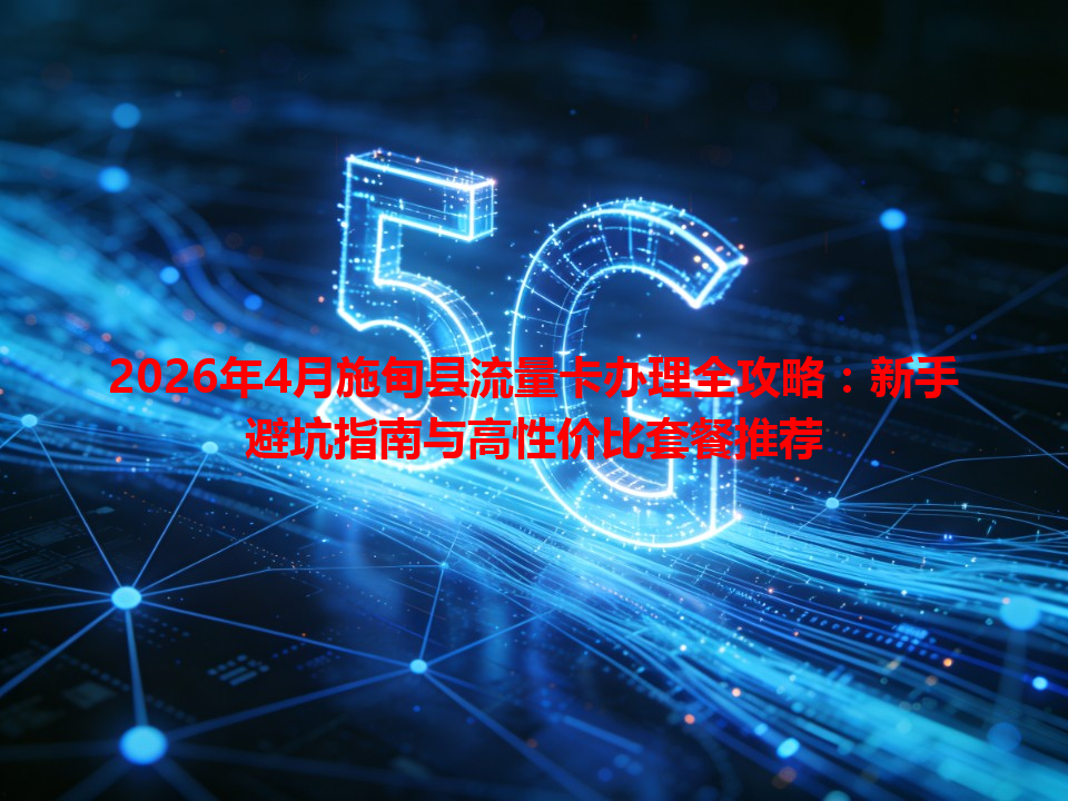 2026年4月施甸县流量卡办理全攻略：新手避坑指南与高性价比套餐推荐