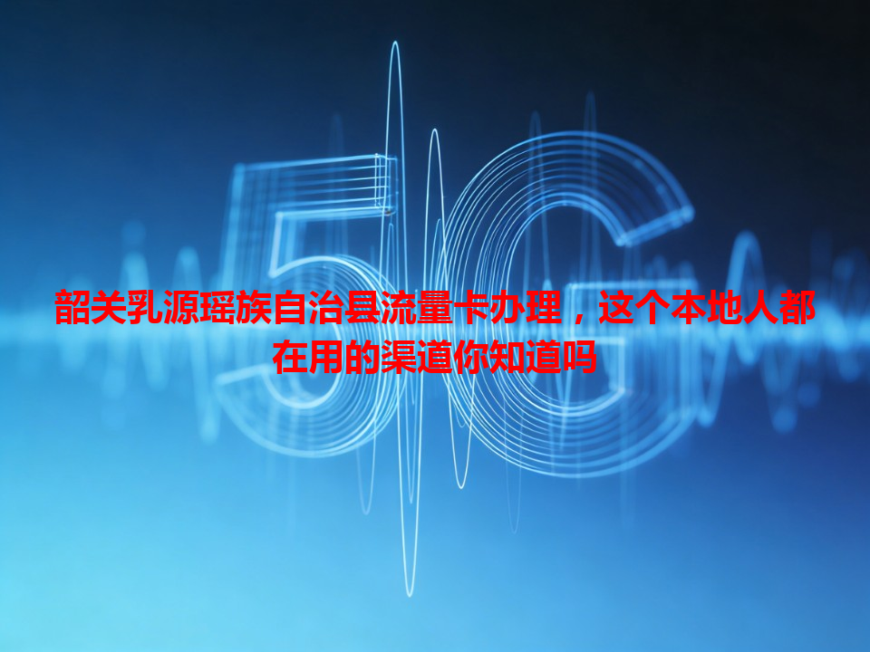 韶关乳源瑶族自治县流量卡办理，这个本地人都在用的渠道你知道吗