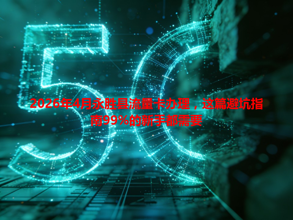 2026年4月永胜县流量卡办理，这篇避坑指南99%的新手都需要