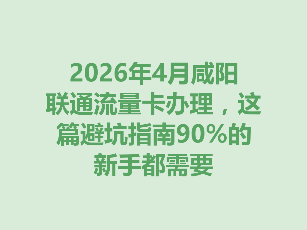 2026年4月咸阳联通流量卡办理，这篇避坑指南90%的新手都需要