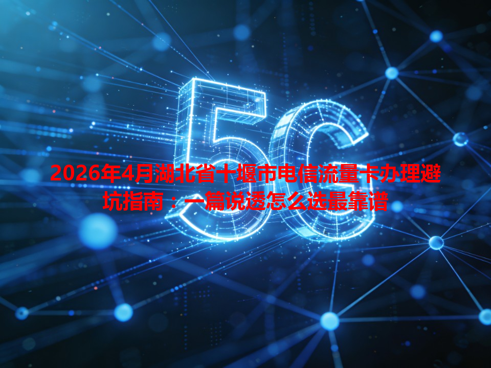 2026年4月湖北省十堰市电信流量卡办理避坑指南：一篇说透怎么选最靠谱