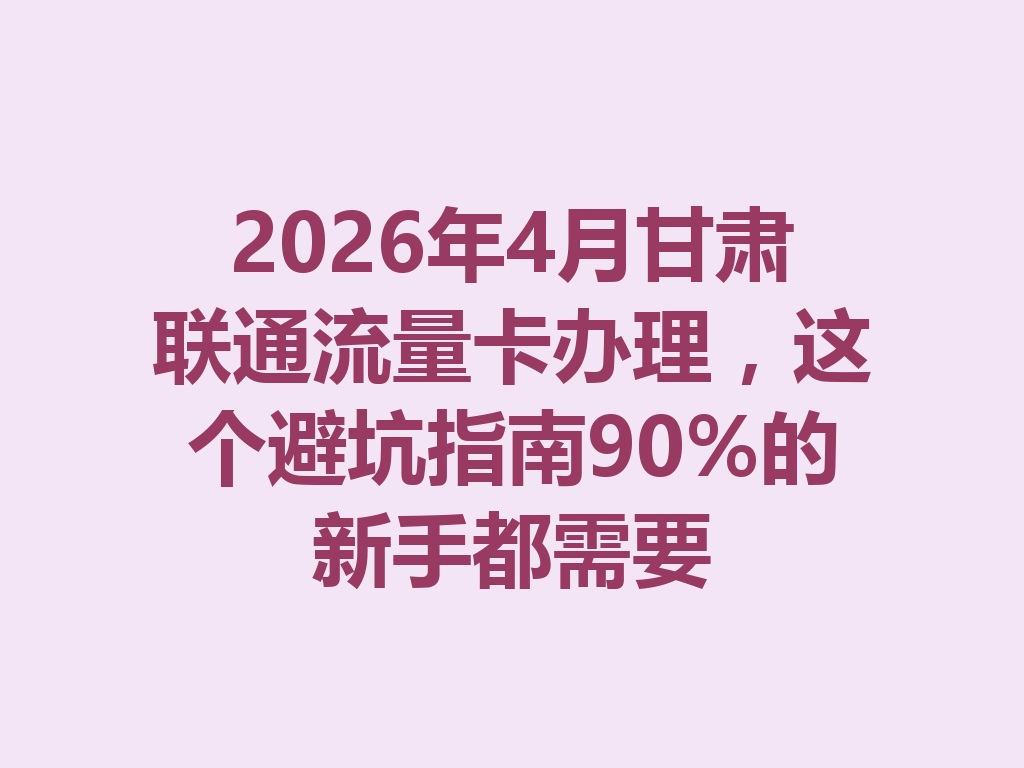 2026年4月甘肃联通流量卡办理，这个避坑指南90%的新手都需要