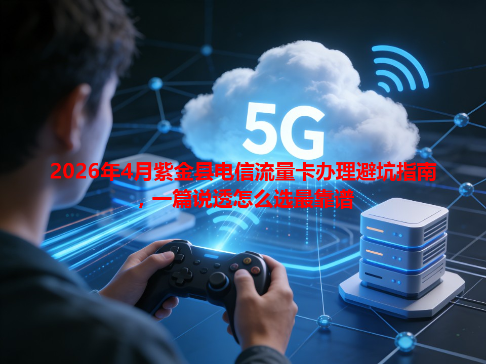 2026年4月紫金县电信流量卡办理避坑指南，一篇说透怎么选最靠谱
