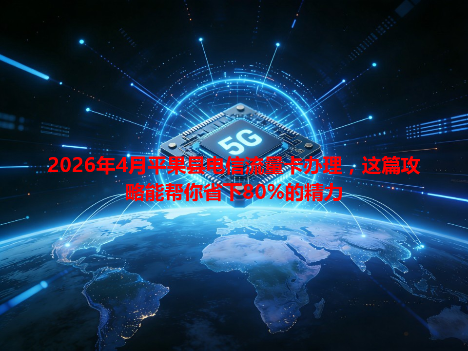 2026年4月平果县电信流量卡办理，这篇攻略能帮你省下80%的精力
