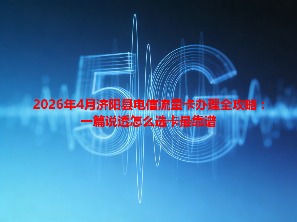 2026年4月济阳县电信流量卡办理全攻略：一篇说透怎么选卡最靠谱