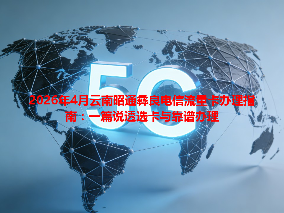 2026年4月云南昭通彝良电信流量卡办理指南：一篇说透选卡与靠谱办理