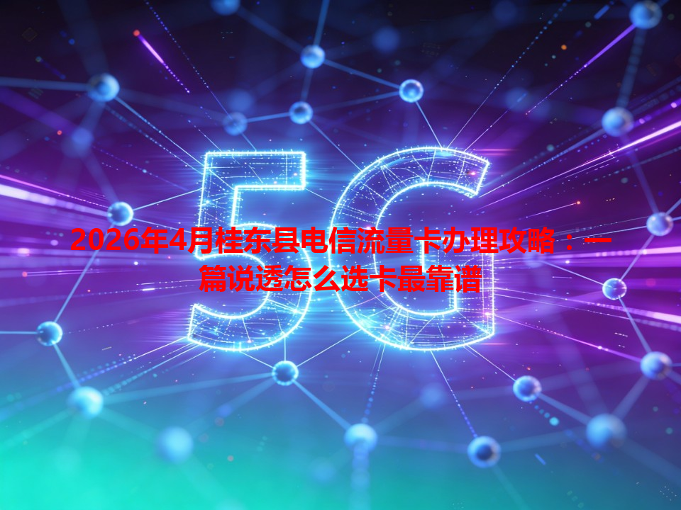 2026年4月桂东县电信流量卡办理攻略：一篇说透怎么选卡最靠谱