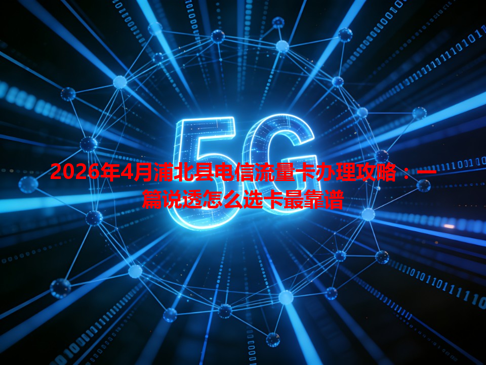 2026年4月浦北县电信流量卡办理攻略：一篇说透怎么选卡最靠谱