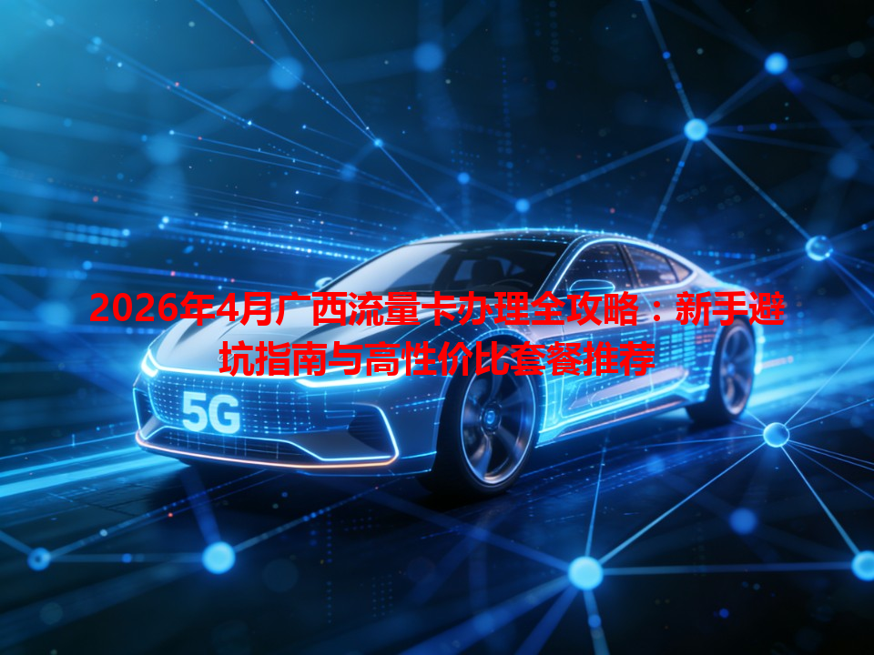 2026年4月广西流量卡办理全攻略：新手避坑指南与高性价比套餐推荐