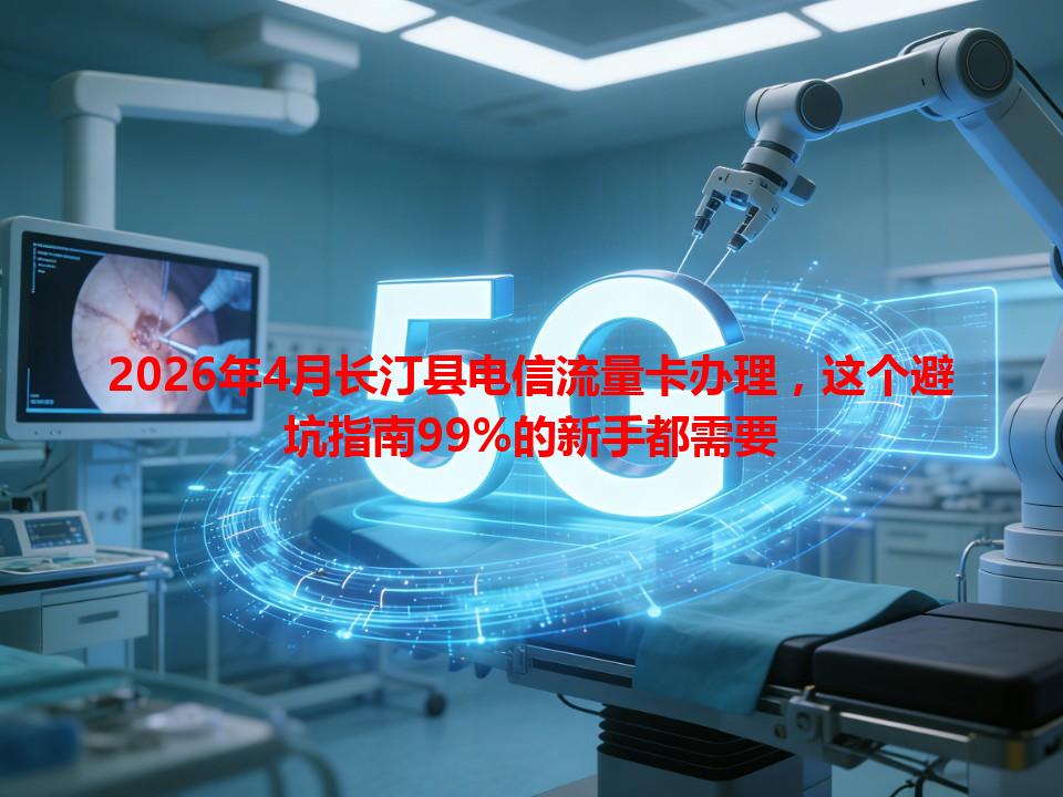 2026年4月长汀县电信流量卡办理，这个避坑指南99%的新手都需要