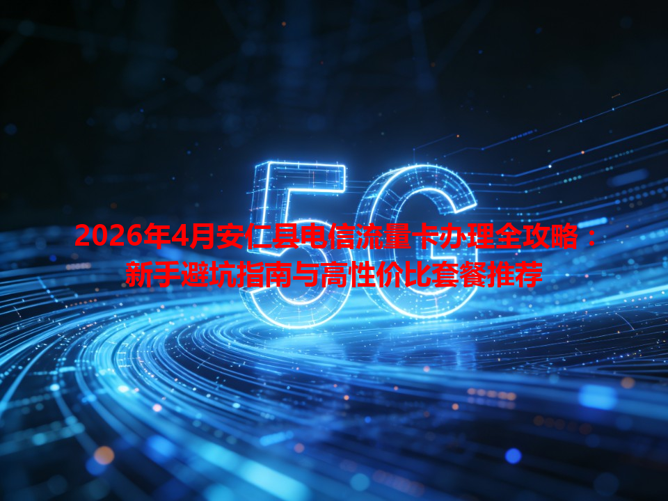 2026年4月安仁县电信流量卡办理全攻略：新手避坑指南与高性价比套餐推荐
