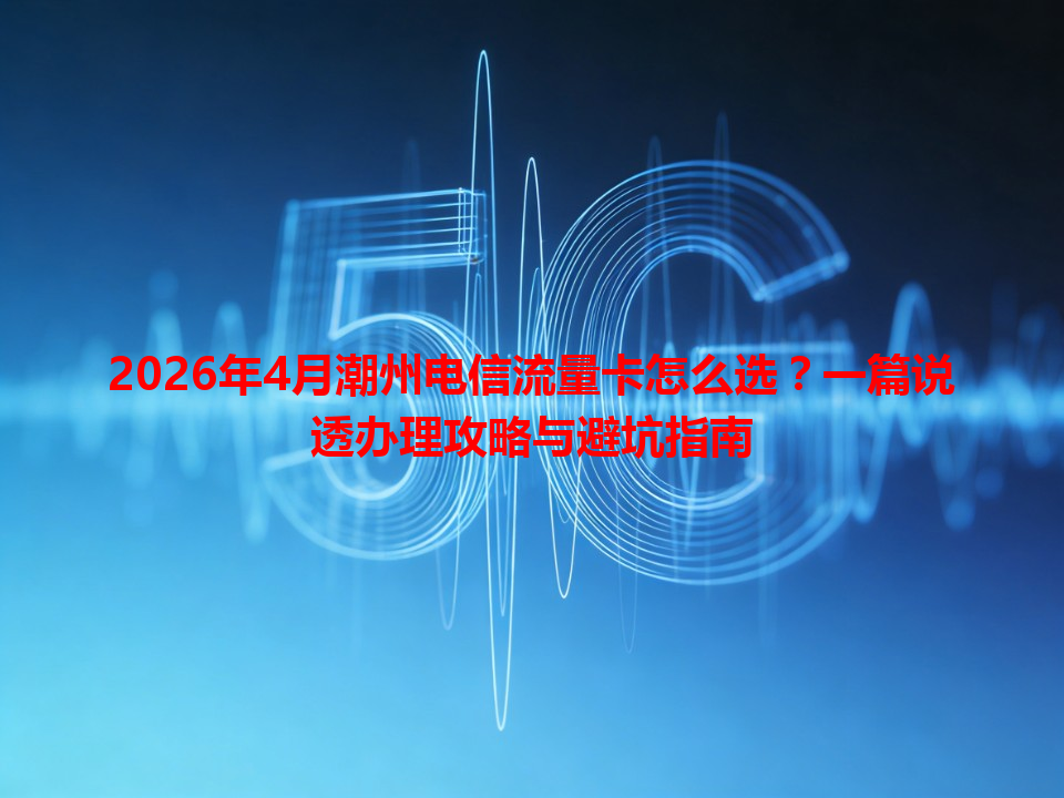 2026年4月潮州电信流量卡怎么选？一篇说透办理攻略与避坑指南