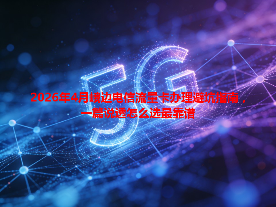 2026年4月峨边电信流量卡办理避坑指南，一篇说透怎么选最靠谱