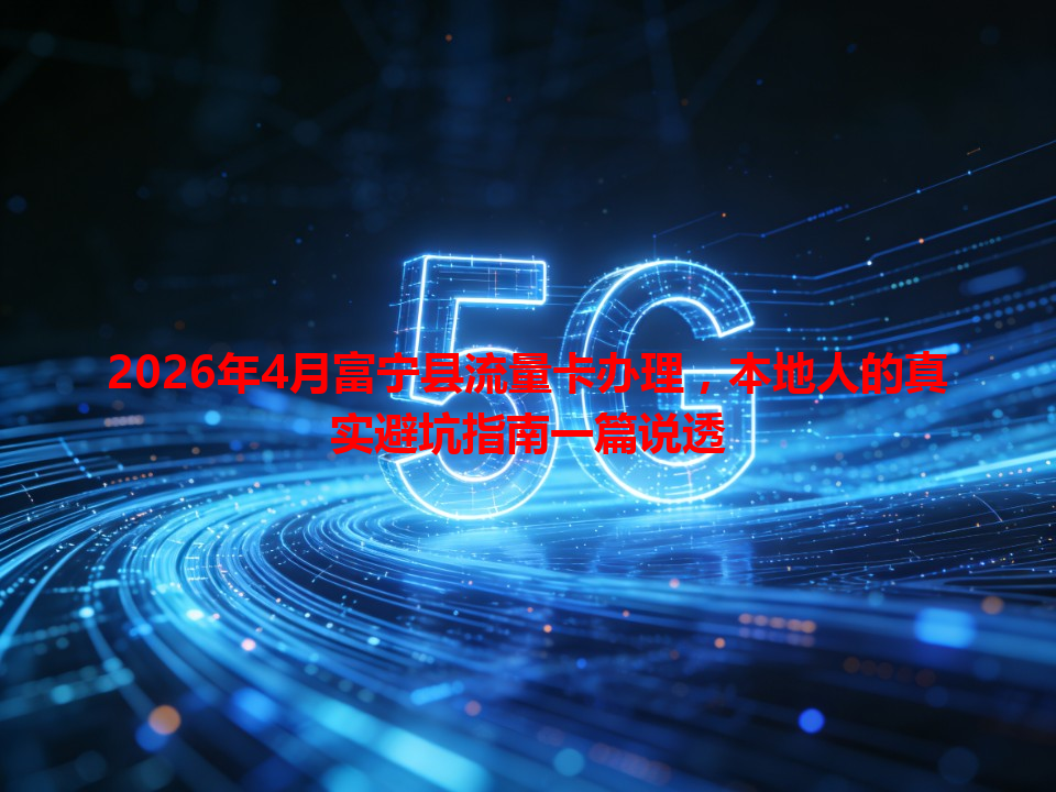 2026年4月富宁县流量卡办理,本地人的真实避坑指南一篇说透