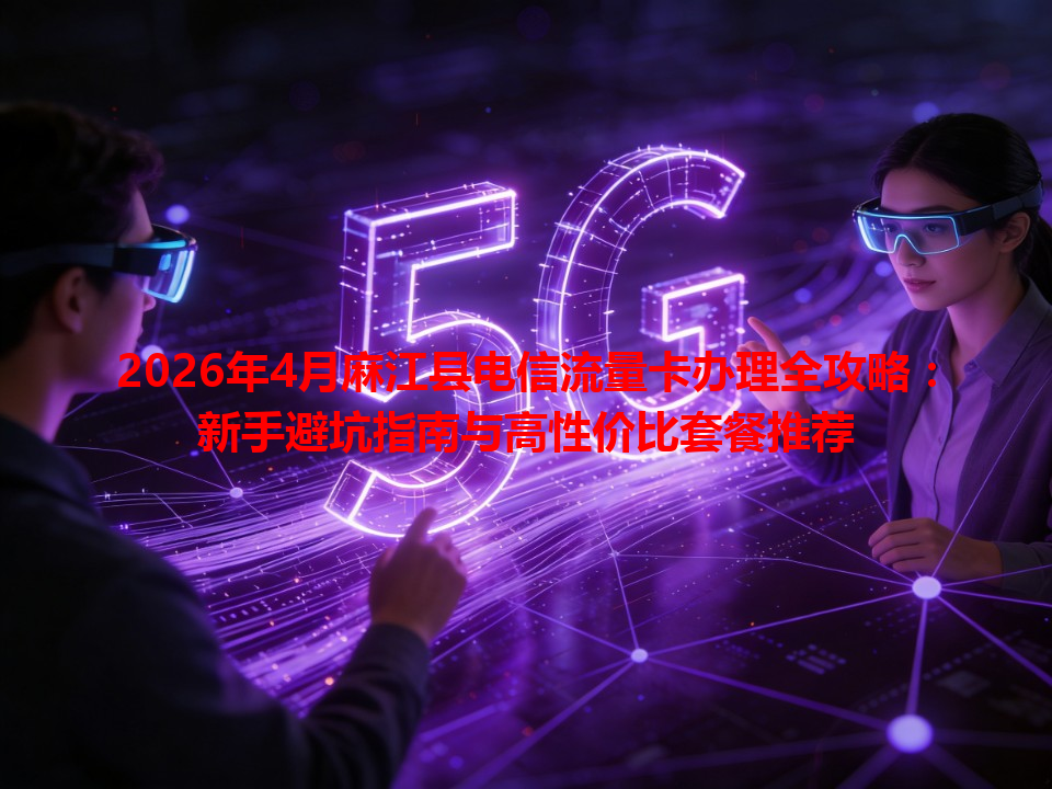 2026年4月麻江县电信流量卡办理全攻略：新手避坑指南与高性价比套餐推荐