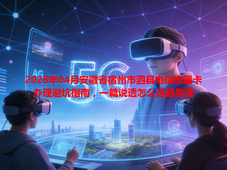 2026年04月安徽省宿州市泗县电信流量卡办理避坑指南，一篇说透怎么选最靠谱
