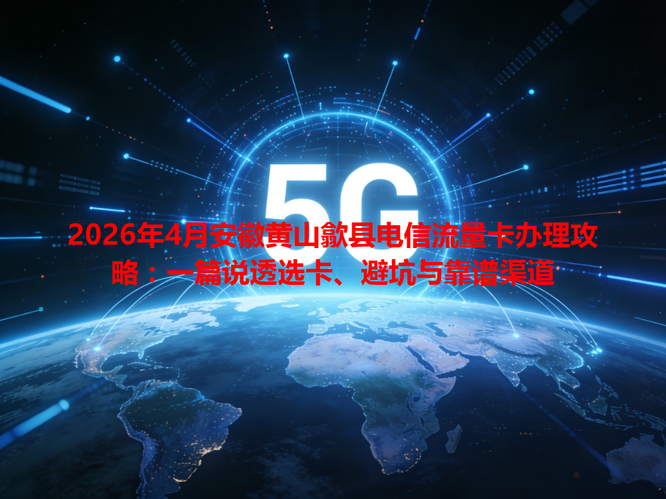 2026年4月安徽黄山歙县电信流量卡办理攻略：一篇说透选卡、避坑与靠谱渠道