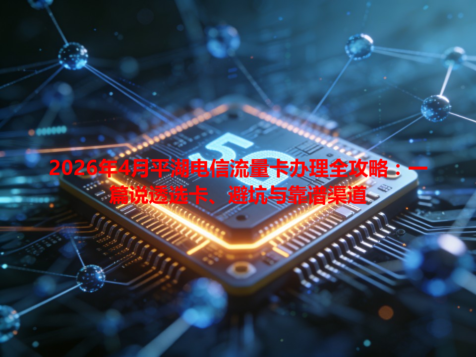 2026年4月平湖电信流量卡办理全攻略：一篇说透选卡、避坑与靠谱渠道