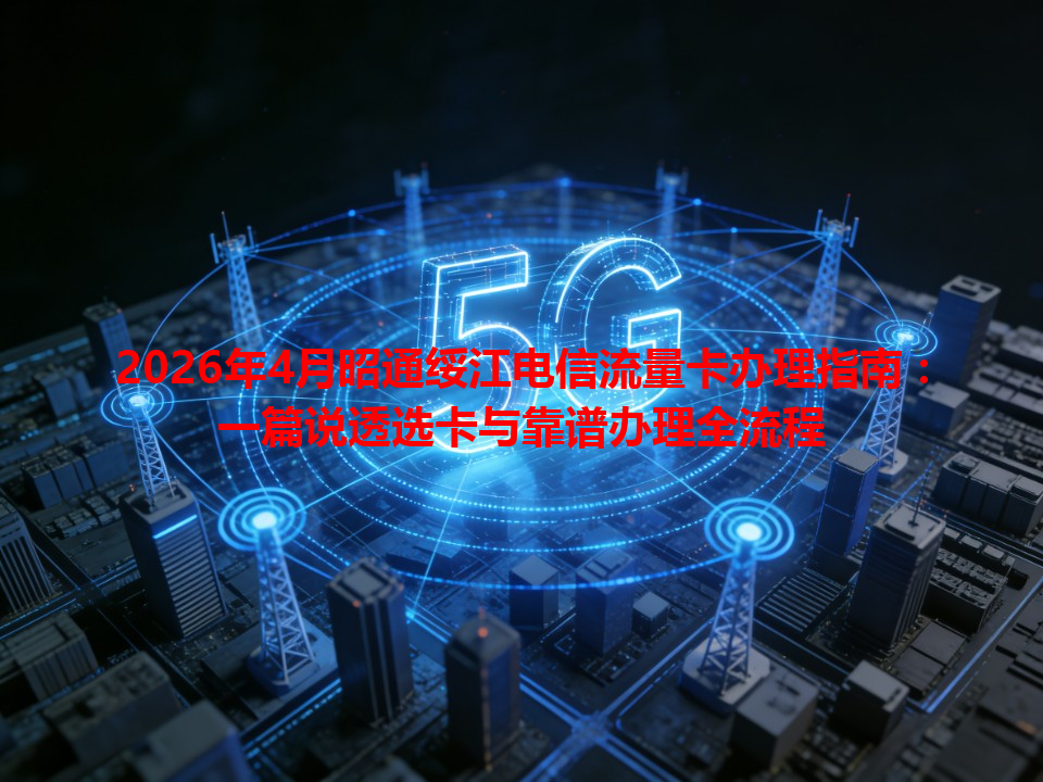 2026年4月昭通绥江电信流量卡办理指南：一篇说透选卡与靠谱办理全流程