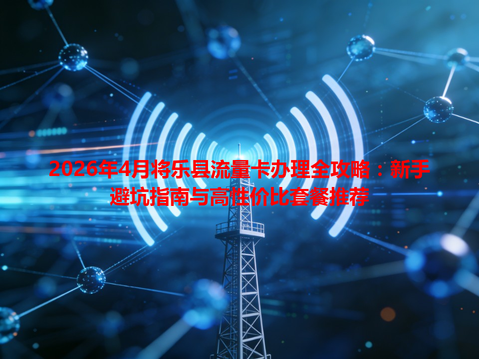 2026年4月将乐县流量卡办理全攻略：新手避坑指南与高性价比套餐推荐