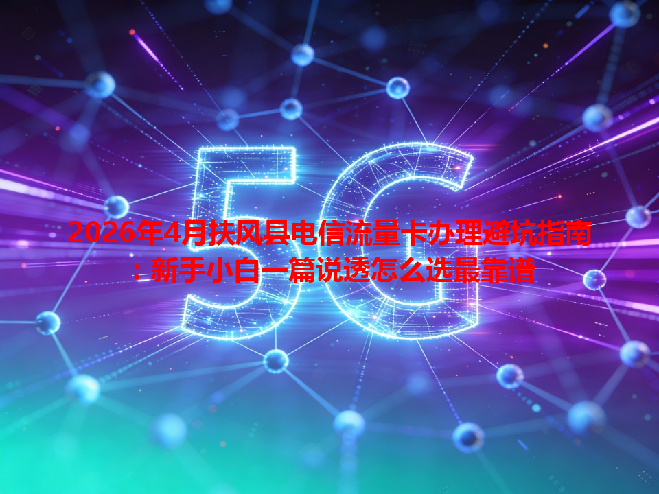 2026年4月扶风县电信流量卡办理避坑指南：新手小白一篇说透怎么选最靠谱