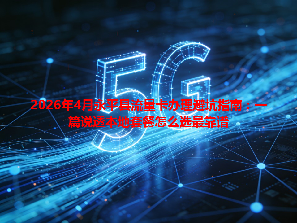 2026年4月永平县流量卡办理避坑指南：一篇说透本地套餐怎么选最靠谱
