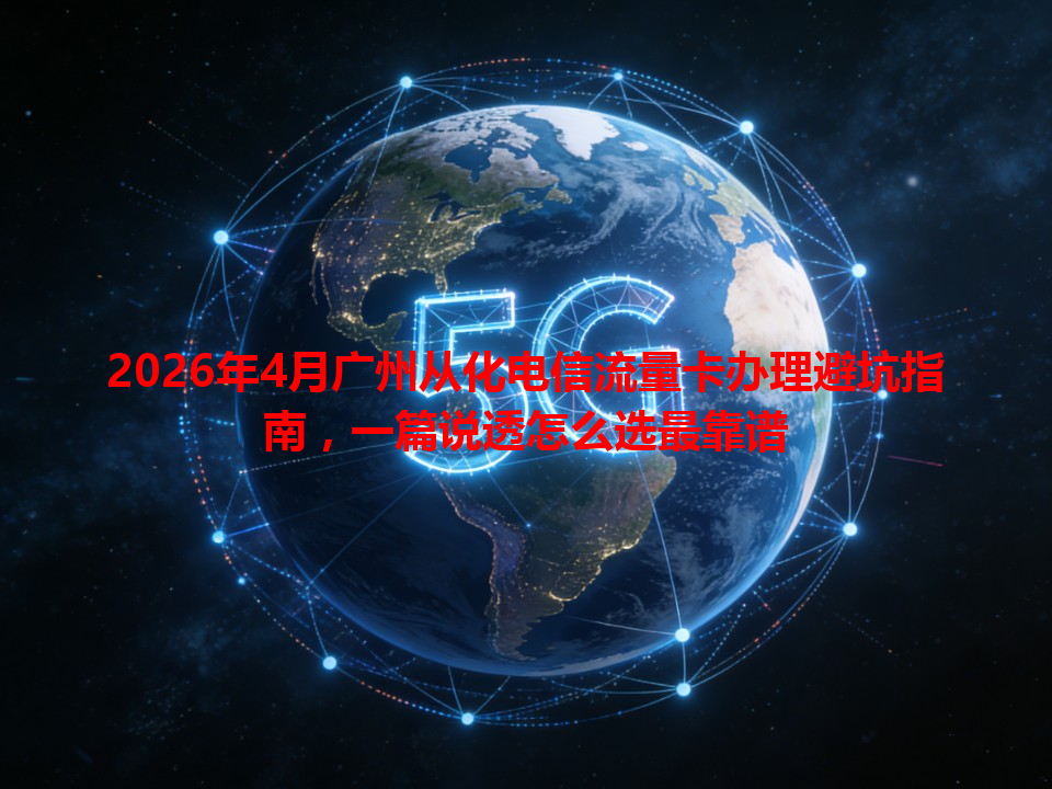 2026年4月广州从化电信流量卡办理避坑指南，一篇说透怎么选最靠谱