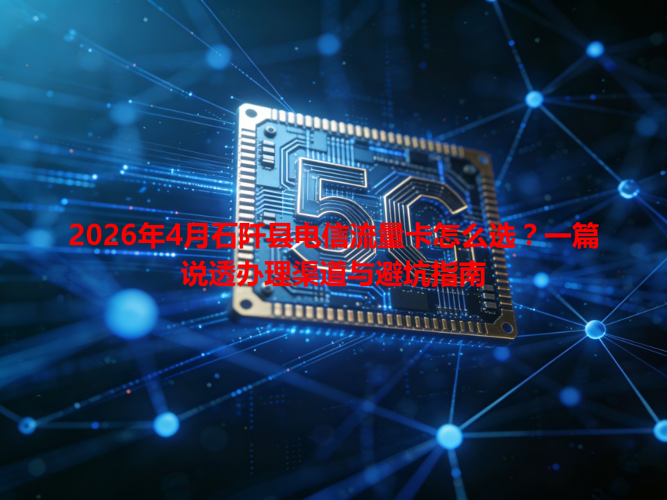 2026年4月石阡县电信流量卡怎么选？一篇说透办理渠道与避坑指南