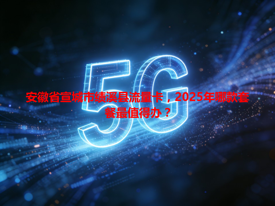 安徽省宣城市绩溪县流量卡，2025年哪款套餐最值得办？
