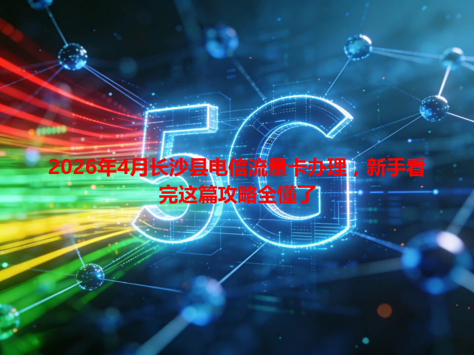 2026年4月长沙县电信流量卡办理，新手看完这篇攻略全懂了