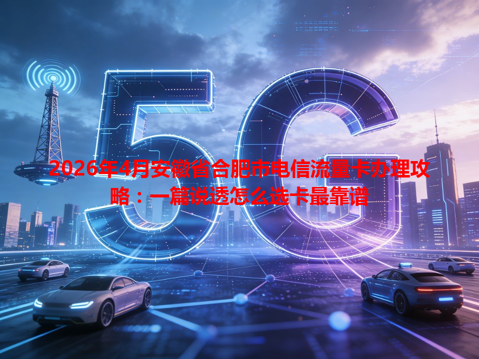 2026年4月安徽省合肥市电信流量卡办理攻略：一篇说透怎么选卡最靠谱
