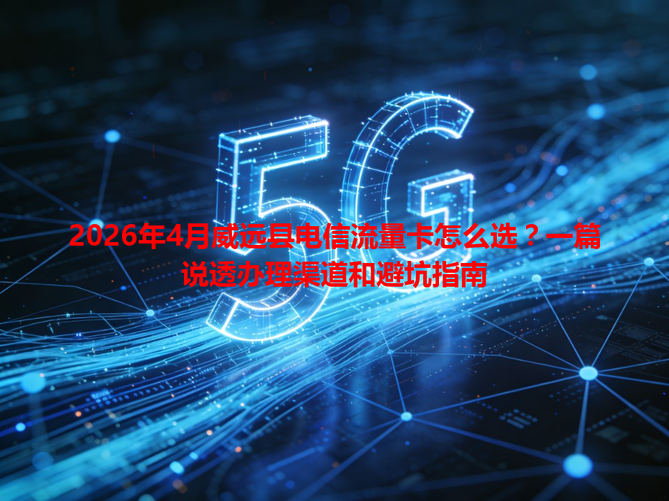 2026年4月威远县电信流量卡怎么选？一篇说透办理渠道和避坑指南