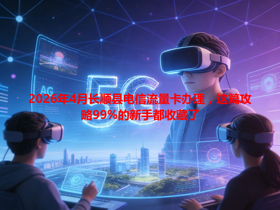 2026年4月长顺县电信流量卡办理，这篇攻略99%的新手都收藏了