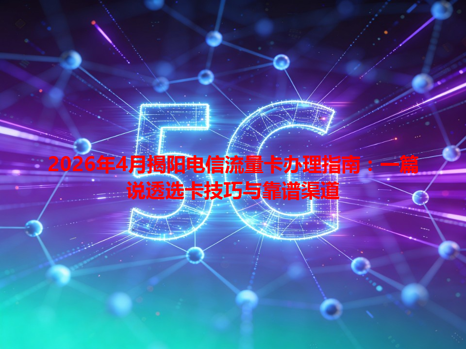 2026年4月揭阳电信流量卡办理指南：一篇说透选卡技巧与靠谱渠道