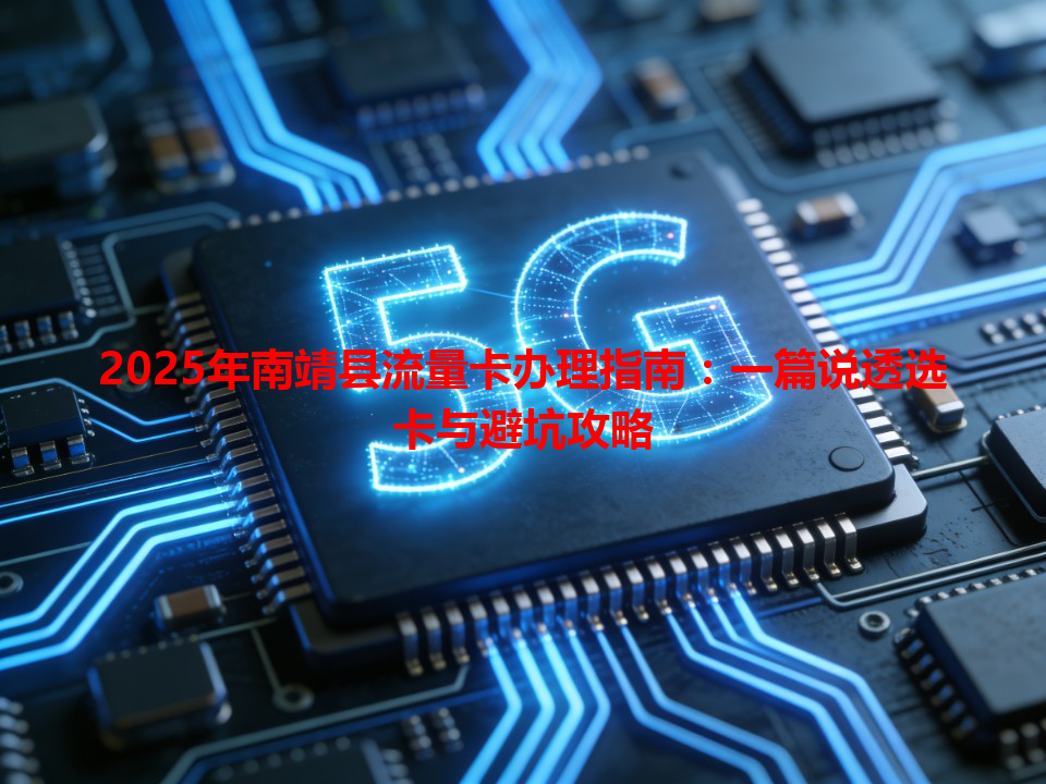 2025年南靖县流量卡办理指南：一篇说透选卡与避坑攻略