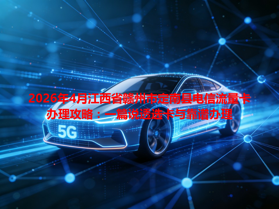 2026年4月江西省赣州市定南县电信流量卡办理攻略：一篇说透选卡与靠谱办理