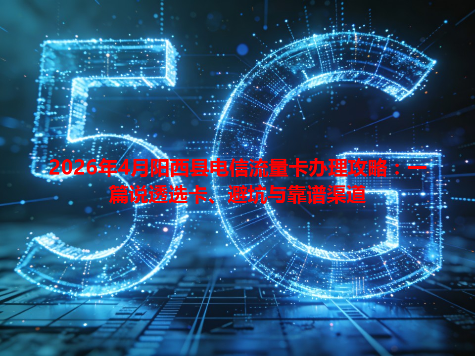 2026年4月阳西县电信流量卡办理攻略：一篇说透选卡、避坑与靠谱渠道