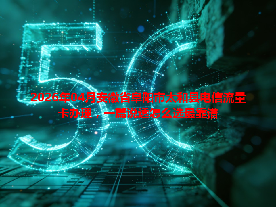 2026年04月安徽省阜阳市太和县电信流量卡办理，一篇说透怎么选最靠谱
