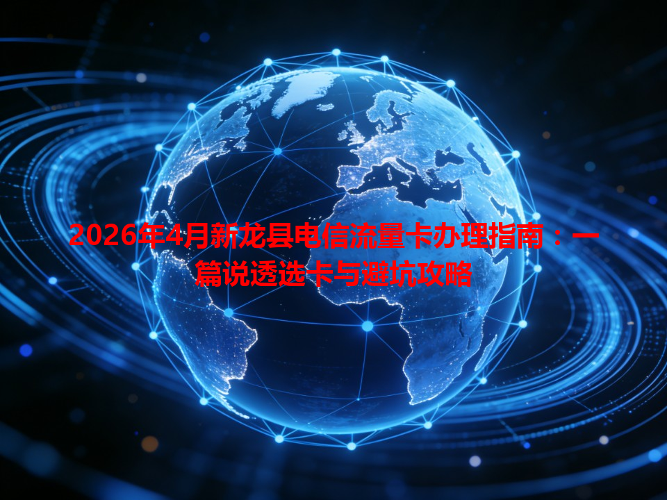 2026年4月新龙县电信流量卡办理指南：一篇说透选卡与避坑攻略