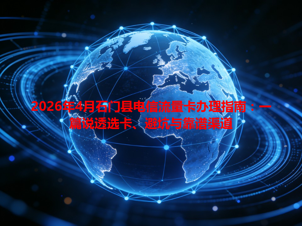 2026年4月石门县电信流量卡办理指南：一篇说透选卡、避坑与靠谱渠道